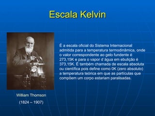 Escala Kelvin É a escala oficial do Sistema Internacional  admitida para a temperatura termodinâmica, onde o valor correspondente ao gelo fundente é 273,15K e para o vapor d´água em ebulição é 373,15K. É também chamada de escala absoluta ou científica pois define como 0K (zero absoluto) a temperatura teórica em que as partículas que compõem um corpo estariam paralisadas. William Thomson   (1824 – 1907)  
