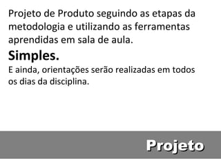 Projeto de Produto seguindo as etapas da metodologia e utilizando as ferramentas aprendidas em sala de aula. Simples. E ainda, orientações serão realizadas em todos os dias da disciplina. Projeto 