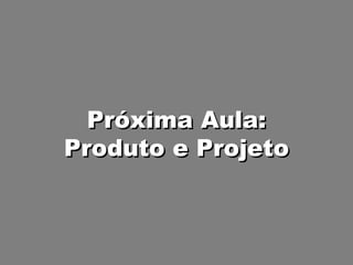 Próxima Aula: Produto e Projeto 