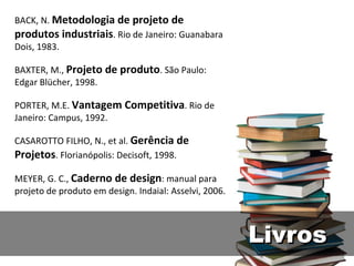 BACK, N.  Metodologia de projeto de produtos industriais . Rio de Janeiro: Guanabara Dois, 1983. BAXTER, M.,  Projeto de produto . São Paulo: Edgar Blücher, 1998. PORTER, M.E.  Vantagem Competitiva . Rio de Janeiro: Campus, 1992. CASAROTTO FILHO, N., et al.  Gerência de Projetos . Florianópolis: Decisoft, 1998. MEYER, G. C.,  Caderno de design : manual para projeto de produto em design. Indaial: Asselvi, 2006. Livros 