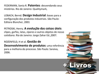 FEDERMAN, Sonia R.  Patentes : desvendando seus mistérios. Rio de Janeiro: Qualitymark,  LOBACH, Bernd.  Design Industrial : bases para a configuração dos produtos industriais. São Paulo: Editora Bluncher, 2001 PETROSKI, Henry.  A evolução das coisas úteis : clipes, garfos, latas, zíperes e outros objetos de nosso cotidiano. Rio de Janeiro: Jorge Zahar Ed.,2007. ROZENFELD, H et al.  Gestão de Desenvolvimento de produtos : uma referência para a melhoria do processo. São Paulo: Saraiva, 2006. + Livros 