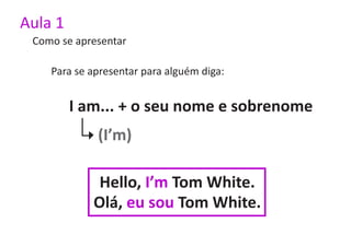 Aula 1
 Como se apresentar

    Para se apresentar para alguém diga:


         I am... + o seu nome e sobrenome
             (I’m)

             Hello, I’m Tom White.
            Olá, eu sou Tom White.
 