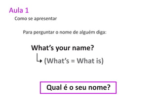 Aula 1
 Como se apresentar

    Para perguntar o nome de alguém diga:


         What’s your name?
             (What’s = What is)


              Qual é o seu nome?
 