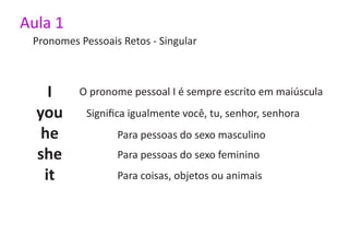 Aula 1
 Pronomes Pessoais Retos - Singular



    I     O pronome pessoal I é sempre escrito em maiúscula
  you       Significa igualmente você, tu, senhor, senhora
   he             Para pessoas do sexo masculino
  she             Para pessoas do sexo feminino
   it             Para coisas, objetos ou animais
 