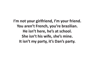 I’m not your girlfriend, I’m your friend.
  You aren’t French, you’re brazilian.
      He isn’t here, he’s at school.
     She isn’t his wife, she’s mine.
   It isn’t my party, it’s Dan’s party.
 