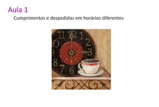 Aula 1
 Cumprimentos e despedidas em horários diferentes
 