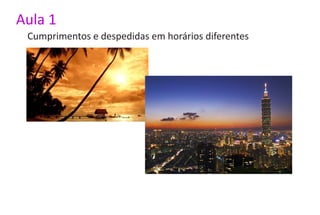Aula 1
 Cumprimentos e despedidas em horários diferentes
 