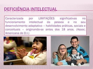 Caracterizada por LIMITAÇÕES significativas no funcionamento intelectual da pessoa e no seu desenvolvimento adaptativo – habilidades práticas, sociais e conceituais – originando-se antes dos 18 anos. (Assoc. Americana de D.I.) 