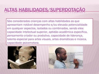 São consideradas crianças com altas habilidades as que apresentam notável desempenho e/ou elevada potencialidade em qualquer aspectos, isolados ou combinados, sendo eles: capacidade intelectual superior, aptidão acadêmica específica, pensamento criador ou produtivo, capacidade de liderança, talento especial para artes visuais, artes dramáticas e música, capacidade psicomotora. 