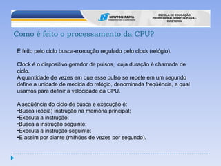 Como é feito o processamento da CPU?É feito pelo ciclo busca-execução regulado pelo clock (relógio).Clock é o dispositivo gerador de pulsos,  cuja duração é chamada de ciclo. A quantidade de vezes em que esse pulso se repete em um segundo define a unidade de medida do relógio, denominada freqüência, a qual usamos para definir a velocidade da CPU.A seqüência do ciclo de busca e execução é:Busca (cópia) instrução na memória principal;