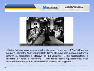 1946 – Primeiro grande computador eletrônico da época, o ENIAC (EletronicNumericIntegratorAnalyserandCalculator). Ocupava 200 metros quadrados, pesava 30 toneladas e utilizava 18 mil válvulas, 10 mil capacitadores e milhares de relés e resistores. Com todos esses equipamentos, esse computador era capaz de  resolver 5 mil adições por segundo.