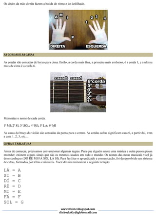 Os dedos da mão direita fazem a batida do ritmo e do dedilhado.




AS CORDAS E AS CASAS

As cordas são contadas de baixo para cima. Então, a corda mais fina, a primeira mais embaixo, é a corda 1, e a ultima
mais de cima é a corda 6.




Memorize o nome de cada corda.

1ª MI; 2ª SI; 3ª SOL; 4ª RE; 5ª LA; 6ª MI

As casas do braço do violão são contadas da ponta para o centro. As cordas soltas significam casa 0, a partir dai, vem
a casa 1, 2, 3, etc…

CIFRA E TABLATURA

Antes de começar, precisamos convencionar algumas regras. Para que alguém anote uma música e outra pessoa possa
entender, existem alguns sinais que são os mesmos usados em todo o mundo. Os nomes das notas musicais você já
deve conhecer (DÓ RÉ MI FÁ SOL LÁ SI). Para facilitar o aprendizado e comunicação, foi desenvolvido um sistema
de cifras, formados por letras e números. Você deverá memorizar a seguinte relação:

LÁ = A
SI = B
DÓ = C
RÉ = D
MI = E
FÁ = F
SOL = G
                                             www.itbsite.blogspot.com
                                            dinhoclakly@globomail.com
 