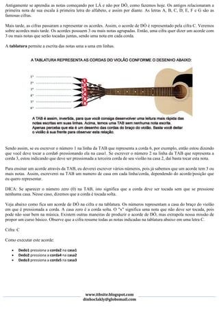 Antigamente se aprendia as notas começando por LÁ e não por DÓ, como fazemos hoje. Os antigos relacionaram a
primeira nota de sua escala à primeira letra do alfabeto, e assim por diante. As letras A, B, C, D, E, F e G são as
famosas cifras.

Mais tarde, as cifras passaram a representar os acordes. Assim, o acorde de DÓ é representado pela cifra C. Veremos
sobre acordes mais tarde. Os acordes possuem 3 ou mais notas agrupadas. Então, uma cifra quer dizer um acorde com
3 ou mais notas que serão tocadas juntas, sendo uma nota em cada corda.

A tablatura permite a escrita das notas uma a uma em linhas.




Sendo assim, se eu escrever o número 1 na linha da TAB que representa a corda 6, por exemplo, então estou dizendo
que você deve tocar a corda6 pressionando ela na casa1. Se escrever o número 2 na linha da TAB que representa a
corda 3, estou indicando que deve ser pressionada a terceira corda de seu violão na casa 2, daí basta tocar esta nota.

Para ensinar um acorde através da TAB, eu deverei escrever vários números, pois já sabemos que um acorde tem 3 ou
mais notas. Assim, escreverei na TAB um numero de casa em cada linha/corda, dependendo do acorde/posição que
eu quero representar.

DICA: Se aparecer o número zero (0) na TAB, isto significa que a corda deve ser tocada sem que se pressione
nenhuma casa. Nesse caso, dizemos que a corda é tocada solta.

Veja abaixo como fica um acorde de DÓ na cifra e na tablatura. Os números representam a casa do braço do violão
em que é pressionada a corda. A casa zero é a corda solta. O "x" significa uma nota que não deve ser tocada, pois
pode não soar bem na música. Existem outras maneiras de produzir o acorde de DÓ, mas extrapola nossa missão de
propor um curso básico. Observe que a cifra resume todas as notas indicadas na tablatura abaixo em uma letra C.

Cifra: C

Como executar este acorde:

   •   Dedo1 pressiona a corda2 na casa1
   •   Dedo2 pressiona a corda4 na casa2
   •   Dedo3 pressiona a corda5 na casa3




                                            www.itbsite.blogspot.com
                                           dinhoclakly@globomail.com
 