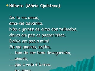 Bilhete (Mário Quintana) Se tu me amas, ama-me baixinho. Não o grites de cima dos telhados, deixa em paz os passarinhos. Deixa em paz a mim! Se me queres, enfim, .....tem de ser bem devagarinho, .....amada, .....que a vida é breve, .....e o amor .....mais breve ainda   