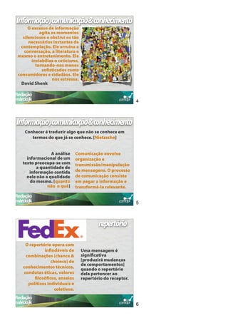 Informação,comunicação&conhecimento
     O excesso de informação
           agita os momentos
  silenciosos e obstrui os tão
     necessários instantes de
 contemplação. Ele arruína a
   conversação, a literatura e
mesmo o entretenimento. Ele
       inviabiliza o ceticismo,
         tornando-nos menos
            soﬁsticados como
consumidores e cidadãos. Ele
                 nos estressa.
  David Shenk


                                                            4



Informação,comunicação&conhecimento
   Conhecer é traduzir algo que não se conhece em
      termos do que já se conhece. [Nietzsche]


                A análise       Comunicação envolve
    informacional de um         organização e
  texto preocupa-se com         transmissão/manipulação
         a quantidade de
     informação contida         de mensagens. O processo
    nele não a qualidade        de comunicação consiste
      do mesmo. [quanto         em pegar a informação e
              não o quê]        transformá-la relevante.


                                                            5



                                          repertório

    O repertório opera com
             inﬁndáveis de        Uma mensagem é
    combinações (chance &         signiﬁcativa
                 choince) de      [produzirá mudanças
                                  de comportamentos]
  conhecimentos técnicos,         quando o repertório
   condutas éticas, valores       dela pertencer ao
        ﬁlosóﬁcos, anseios        repertório do receptor.
     políticos individuais e
                   coletivos.


                                                            6
 