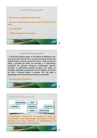 níveisdelinguagem

 Esta lei será aplicada a nível nacional.

 Eu estou convencido que nunca antes na história deste
país ...

 E aí, tudo belê?

 O ﬁlme realmente é uma merda.




                                                             13



              níveisdelinguagem
 O Cyworld combina todas as inovações do MySpace com
os avatares do Second Life, o quartos pessoais virtuais do
Habbo Hotel, a loja de música do iTunes, a loja on-line do
eBay, a partilha de vídeo do YouTube e a experiência
completa de blogues (blogues, weblogues, diários
pessoais e publicação pessoal on-line). Em todas as
medidas, ajustado à população de 50 milhões da Coreia
do Sul, o Cyworld lidera o mundo. 42% de toda a
população da Coreia do Sul está ativa no Cyworld.

 Favor não pisar (n)a grama.



                                                             14



funçõesdalinguagem




A linguagem estrutura-se em função do fator de
comunicação a que determinada informação se inclina,
variando este fator, mudam-se as possibilidades de
interpretação (sentido) da mensagem.


                                                             15
 
