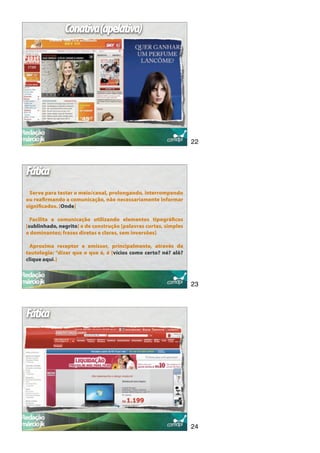 Conativa(apelativa)




                                                                  22



Fática
  Serve para testar o meio/canal, prolongando, interrompendo
ou reaﬁrmando a comunicação, não necessariamente informar
signiﬁcados. [Onde]

  Facilita a comunicação utilizando elementos tipográﬁcos
[sublinhado, negrito] e de construção [palavras curtas, simples
e dominantes; frases diretas e claras, sem inversões]

  Aproxima receptor e emissor, principalmente, através da
tautologia: “dizer que o que é, é [vícios como certo? né? alô?
clique aqui.]



                                                                  23



Fática




                                                                  24
 