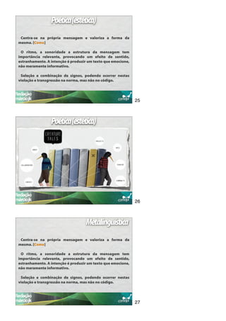 Poética(estética)
 Centra-se na própria mensagem e valoriza a forma da
mesma. [Como]

 O ritmo, a sonoridade a estrutura da mensagem tem
importância relevante, provocando um efeito de sentido,
estranhamento. A intenção é produzir um texto que emocione,
não meramente informativo.

 Seleção e combinação de signos, podendo ocorrer nestas
violação e transgressão na norma, mas não no código.




                                                              25



                 Poética(estética)




                                                              26



                                   Metalinguística
 Centra-se na própria mensagem e valoriza a forma da
mesma. [Como]

 O ritmo, a sonoridade a estrutura da mensagem tem
importância relevante, provocando um efeito de sentido,
estranhamento. A intenção é produzir um texto que emocione,
não meramente informativo.

 Seleção e combinação de signos, podendo ocorrer nestas
violação e transgressão na norma, mas não no código.




                                                              27
 