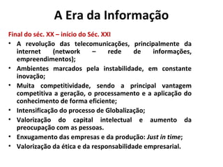 A Era da Informação
Final do séc. XX – início do Séc. XXI
• A revolução das telecomunicações, principalmente da
internet (network – rede de informações,
empreendimentos);
• Ambientes marcados pela instabilidade, em constante
inovação;
• Muita competitividade, sendo a principal vantagem
competitiva a geração, o processamento e a aplicação do
conhecimento de forma eficiente;
• Intensificação do processo de Globalização;
• Valorização do capital intelectual e aumento da
preocupação com as pessoas.
• Enxugamento das empresas e da produção: Just in time;
• Valorização da ética e da responsabilidade empresarial.
 