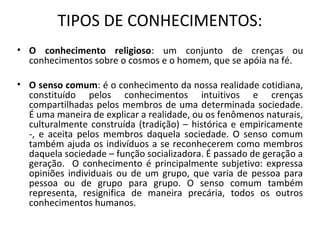 TIPOS DE CONHECIMENTOS:
• O conhecimento religioso: um conjunto de crenças ou
conhecimentos sobre o cosmos e o homem, que se apóia na fé.
• O senso comum: é o conhecimento da nossa realidade cotidiana,
constituído pelos conhecimentos intuitivos e crenças
compartilhadas pelos membros de uma determinada sociedade.
É uma maneira de explicar a realidade, ou os fenômenos naturais,
culturalmente construída (tradição) – histórica e empiricamente
-, e aceita pelos membros daquela sociedade. O senso comum
também ajuda os indivíduos a se reconhecerem como membros
daquela sociedade – função socializadora. É passado de geração a
geração. O conhecimento é principalmente subjetivo: expressa
opiniões individuais ou de um grupo, que varia de pessoa para
pessoa ou de grupo para grupo. O senso comum também
representa, resignifica de maneira precária, todos os outros
conhecimentos humanos.
 