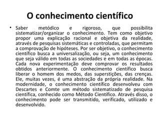 O conhecimento científico
• Saber metódico e rigoroso, que possibilita
sistematizar/organizar o conhecimento. Tem como objetivo
propor uma explicação racional e objetiva da realidade,
através de pesquisas sistemáticas e controladas, que permitam
a comprovação de hipóteses. Por ser objetivo, o conhecimento
científico busca a universalização, ou seja, um conhecimento
que seja válido em todas as sociedades e em todas as épocas.
Cada nova experimentação deve comprovar os resultados
obtidos anteriormente. O conhecimento científico busca
liberar o homem dos medos, das superstições, das crenças.
Ele, muitas vezes, é uma abstração da própria realidade. Na
modernidade, o conhecimento científico desenvolveu com
Descartes e Comte um método sistematizado de pesquisa
científica, conhecido como Método Científico. Através disso, o
conhecimento pode ser transmitido, verificado, utilizado e
desenvolvido.
 