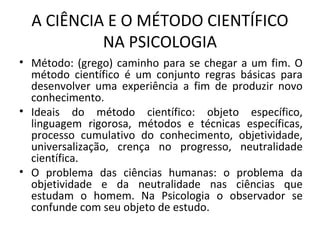 A CIÊNCIA E O MÉTODO CIENTÍFICO
NA PSICOLOGIA
• Método: (grego) caminho para se chegar a um fim. O
método científico é um conjunto regras básicas para
desenvolver uma experiência a fim de produzir novo
conhecimento.
• Ideais do método científico: objeto específico,
linguagem rigorosa, métodos e técnicas específicas,
processo cumulativo do conhecimento, objetividade,
universalização, crença no progresso, neutralidade
científica.
• O problema das ciências humanas: o problema da
objetividade e da neutralidade nas ciências que
estudam o homem. Na Psicologia o observador se
confunde com seu objeto de estudo.
 