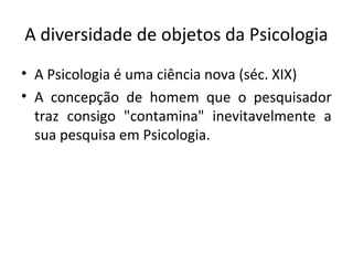 A diversidade de objetos da Psicologia
• A Psicologia é uma ciência nova (séc. XIX)
• A concepção de homem que o pesquisador
traz consigo "contamina" inevitavelmente a
sua pesquisa em Psicologia.
 