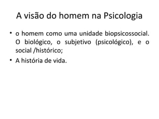 A visão do homem na Psicologia
• o homem como uma unidade biopsicossocial.
O biológico, o subjetivo (psicológico), e o
social /histórico;
• A história de vida.
 