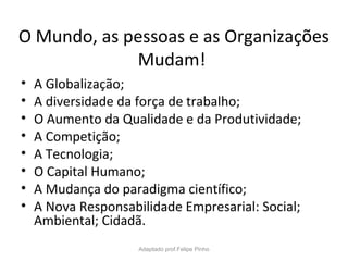 O Mundo, as pessoas e as Organizações
Mudam!
• A Globalização;
• A diversidade da força de trabalho;
• O Aumento da Qualidade e da Produtividade;
• A Competição;
• A Tecnologia;
• O Capital Humano;
• A Mudança do paradigma científico;
• A Nova Responsabilidade Empresarial: Social;
Ambiental; Cidadã.
Adaptado prof.Felipe Pinho
 