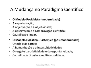 A Mudança no Paradigma Científico
• O Modelo Positivista (modernidade)
- A especialização;
- A objetivação e a objetividade;
- A observação e a comprovação científica;
- Causalidade linear.
• O Modelo Holístico – Sistêmico (pós-modernidade)
- O todo e as partes;
- A humanização e a intersubjetividade ;
- O resgate da criatividade e da espontaneidade;
- Causalidade circular e multi-causalidade.
Adaptado prof.Felipe Pinho
 