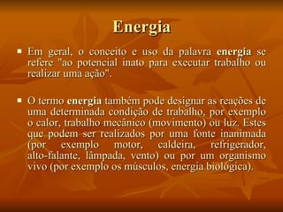 Energia Em geral, o  conceito  e uso da palavra  energia  se refere "ao potencial inato para executar trabalho ou realizar uma ação". O termo  energia  também pode designar as reações de uma determinada condição de  trabalho , por exemplo o  calor , trabalho mecânico ( movimento ) ou  luz . Estes que podem ser realizados por uma fonte inanimada (por exemplo  motor ,  caldeira ,  refrigerador ,  alto-falante ,  lâmpada ,  vento ) ou por um organismo vivo (por exemplo os  músculos ,  energia biológica ). 