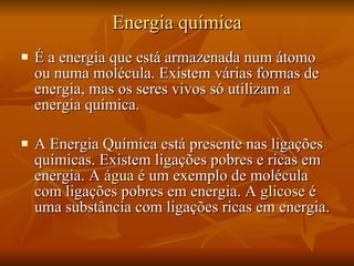 Energia química É a energia que está armazenada num átomo ou numa molécula. Existem várias formas de energia, mas os seres vivos só utilizam a energia química. A Energia Química está presente nas ligações químicas. Existem ligações pobres e ricas em energia. A  água  é um exemplo de molécula com ligações pobres em energia. A  glicose  é uma substância com ligações ricas em energia. 