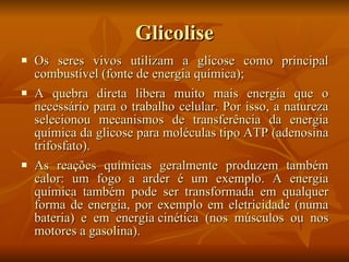 Glicolise Os seres vivos utilizam a glicose como principal combustível (fonte de energia química);  A quebra direta libera muito mais energia que o necessário para o trabalho celular. Por isso, a natureza selecionou mecanismos de transferência da energia química da glicose para moléculas tipo  ATP  (adenosina trifosfato).  As reações químicas geralmente produzem também  calor : um  fogo  a arder é um exemplo. A energia química também pode ser transformada em qualquer forma de energia, por exemplo em eletricidade (numa  bateria ) e em  energia cinética  (nos  músculos  ou nos motores a gasolina). 