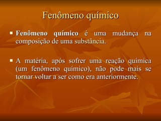 Fenômeno químico Fenômeno químico  é uma mudança na composição de uma  substância .  A matéria, após sofrer uma reação química (um fenômeno químico), não pode mais se tornar voltar a ser como era anteriormente. 