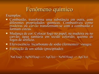 Fenômeno químico Exemplos: Combustão, transforma uma substância em outra, com diferentes propriedades químicas. Combustíveis como  madeiras  ou  carvão  transformam-se com a combustão e formam cinzas. Mudança de cor: Colocar fogo no papel, na madeira ou no carvão; água sanitária em tecido colorido; queima de fogos de artifício.  Efervescência: bicarbonato de sódio (fermento)+ vinagre.  Formação de um sólido (precipitado): NaCl(aq) + AgNO3(aq) ---> AgCl(s) + NaNO3(aq) --> AgCl(s)   