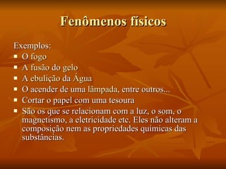 Fenômenos físicos Exemplos: O  fogo   A  fusão  do  gelo   A  ebulição  da  Água   O acender de uma  lâmpada , entre outros...  Cortar o papel com uma tesoura  São os que se relacionam com a luz, o som, o magnetismo, a eletricidade etc. Eles não alteram a composição nem as propriedades químicas das substâncias. 