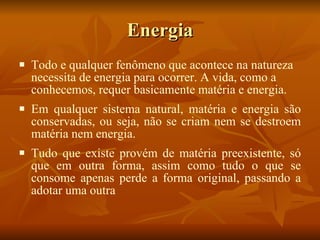 Energia Todo e qualquer fenômeno que acontece na natureza necessita de energia para ocorrer. A vida, como a conhecemos, requer basicamente matéria e energia.  Em qualquer sistema natural, matéria e energia são conservadas, ou seja, não se criam nem se destroem matéria nem energia. Tudo que existe provém de matéria preexistente, só que em outra forma, assim como tudo o que se consome apenas perde a forma original, passando a adotar uma outra 