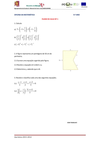 Agrupamento de Escolas D. Manuel de Faria e SousaNDD32NHB3



OFICINA DA MATEMÁTICA                                                    9.º ANO

                                            PLANO DE AULA Nº 1

1. Calcula:

               1               1
a) 5 −  −1 +  − 2  −1 −         
               3               4

         −2        5        −3         4
   1 1 1       1
b)   ×   ×   ÷  
   3 3 3       3

c) ( −3) + ( −7 ) − ( −7 )
         0         2         −1




2. A figura representa um pentágono de 50 cm de
perímetro.

2.1 Escreve uma equação sugerida pela figura.

2.2 Resolve a equação em ordem a y.

2.3 Determina y, sabendo que x=8.



3. Resolve e classifica cada uma das seguintes equações.

      x −1 x +1 x + 3
3.1       −    +      =0
        3    2    5

      1  1  3 ( x + 1)
3.2    x− −            =0
      2  3       5




                                                                 BOM TRABALHO!




Ano letivo 2011-2012
 
