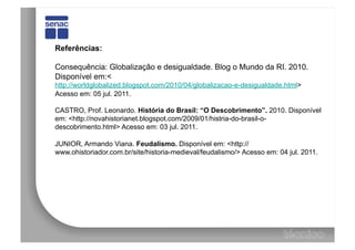 Referências:

Consequência: Globalização e desigualdade. Blog o Mundo da RI. 2010.
Disponível em:<
http://worldglobalized.blogspot.com/2010/04/globalizacao-e-desigualdade.html>
Acesso em: 05 jul. 2011.

CASTRO, Prof. Leonardo. História do Brasil: “O Descobrimento”. 2010. Disponível
em: <http://novahistorianet.blogspot.com/2009/01/histria-do-brasil-o-
descobrimento.html> Acesso em: 03 jul. 2011.

JUNIOR, Armando Viana. Feudalismo. Disponível em: <http://
www.ohistoriador.com.br/site/historia-medieval/feudalismo/> Acesso em: 04 jul. 2011.
 