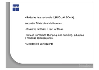 •  Rodadas Internacionais (URUGUAI, DOHA).

•  Acordos Bilaterais e Multilaterais.

•  Barreiras tarifárias e não tarifárias.

•  Defesa Comercial: Dumping, anti-dumping, subsidios
e medidas compesatórias.

•  Medidas de Salvaguarda
 