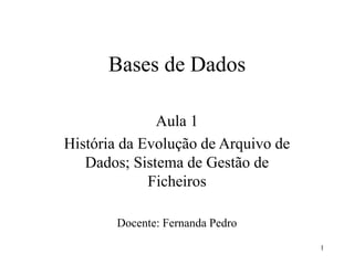 1
Bases de Dados
Aula 1
História da Evolução de Arquivo de
Dados; Sistema de Gestão de
Ficheiros
Docente: Fernanda Pedro
 