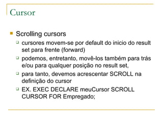 Cursor Scrolling cursors cursores movem-se por default do inicio do result set para frente (forward) podemos, entretanto, movê-los também para trás e/ou para qualquer posição no result set, para tanto, devemos acrescentar SCROLL na definição do cursor EX. EXEC DECLARE meuCursor SCROLL CURSOR FOR Empregado; 