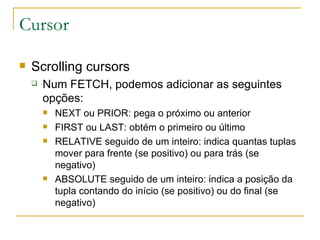 Cursor Scrolling cursors Num FETCH, podemos adicionar as seguintes opções: NEXT ou PRIOR: pega o próximo ou anterior FIRST ou LAST: obtém o primeiro ou último RELATIVE seguido de um inteiro: indica quantas tuplas mover para frente (se positivo) ou para trás (se negativo) ABSOLUTE seguido de um inteiro: indica a posição da tupla contando do início (se positivo) ou do final (se negativo) 