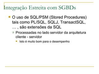 Integração Estreita com SGBDs O uso de SQL/PSM (Stored Procedures) tais como PL/SQL, SQLJ, TransactSQL, … , são extensões da SQL Processadas no lado servidor da arquitetura cliente - servidor Isto é muito bom para o desempenho 