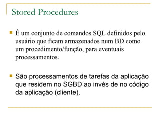 Stored Procedures É um conjunto de comandos SQL definidos pelo usuário que ficam armazenados num BD como um procedimento/função, para eventuais processamentos.  São processamentos de tarefas da aplicação que residem no SGBD ao invés de no código da aplicação (cliente). 