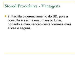 Stored Procedures - Vantagens 2. Facilita o gerenciamento do BD, pois a consulta é escrita em um único lugar, portanto a manutenção desta torna-se mais eficaz e segura. 
