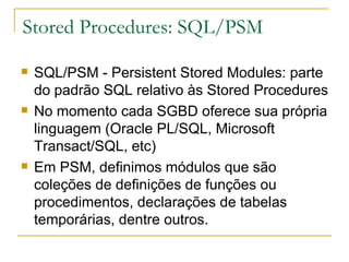 Stored Procedures: SQL/PSM SQL/PSM - Persistent Stored Modules: parte do padrão SQL relativo às Stored Procedures No momento cada SGBD oferece sua própria linguagem (Oracle PL/SQL, Microsoft Transact/SQL, etc) Em PSM, definimos módulos que são coleções de definições de funções ou procedimentos, declarações de tabelas temporárias, dentre outros. 