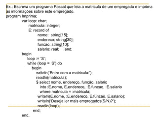 Ex.: Escreva um programa Pascal que leia a matricula de um empregado e imprima  as informações sobre este empregado. program Imprima; var loop: char;   matricula: integer;   E: record of nome:  string[15]; endereco: string[30]; funcao: string[10]; salario: real;  end; begin   loop := ‘S’;   while (loop = ‘S’) do   begin   writeln(‘Entre com a matricula:’);   readln(matricula);   $ select nome, endereço, função, salario   into :E.nome, E.endereco, :E.funcao, :E.salario   where matricula = :matricula; writeln(E.nome, :E.endereco, E.funcao, E.salario); writeln(‘Deseja ler mais empregados(S/N)?’); readln(loop);   end; end. 