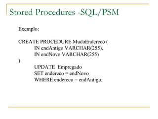 Stored Procedures -SQL/PSM Exemplo: CREATE PROCEDURE MudaEndereco ( IN endAntigo VARCHAR(255), IN endNovo VARCHAR(255) ) UPDATE  Empregado SET endereco = endNovo WHERE endereco = endAntigo; 