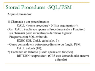 Stored Procedures -SQL/PSM Alguns Comandos: 1) Chamada a um procedimento: CALL <nome procedure> (<lista argumentos>); Obs.: CALL é aplicado apenas a Procedures (não a Function) Esta chamada pode ser realizada de vários lugares: - Programa com SQL embutido EXEC SQL CALL calcula(:x, 3); - Como comando em outro procedimento ou função PSM: CALL calcula (10); 2) Comando de Retorno (usado apenas em funções) RETURN <expressão>; (OBS este comando não encerra a função) 